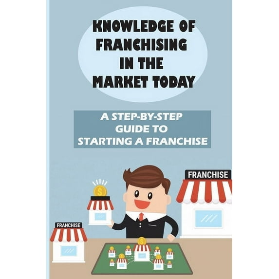 Knowledge Of Franchising In The Market Today: A Step-By-Step Guide To Starting A Franchise: Knowledge Of Franchising (Paperback)