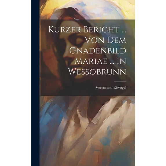 Kurzer Bericht ... Von Dem Gnadenbild Mariae ... In Wessobrunn (Hardcover)