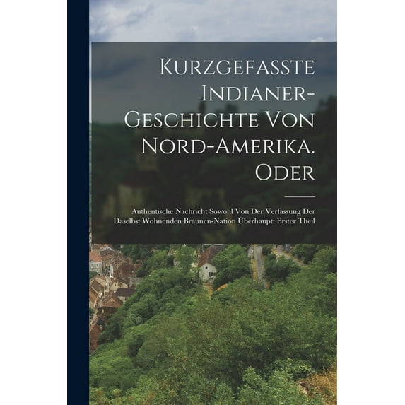 Kurzgefasste Indianer-Geschichte Von Nord-Amerika. Oder: Authentische Nachricht Sowohl Von Der Verfassung Der Daselbst Wohnenden Braunen-Nation Überhaupt: erster Theil (Paperback)
