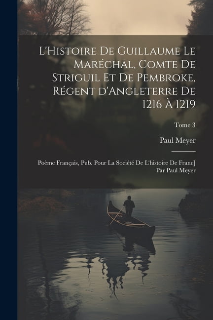 L'Histoire de Guillaume le Maréchal, comte de Striguil et de Pembroke, régent d'Angleterre de 1216 à 1219; poème français, pub. pour la Société de l'histoire de Franc] par Paul Meyer; Tome 3 (Paperbac
