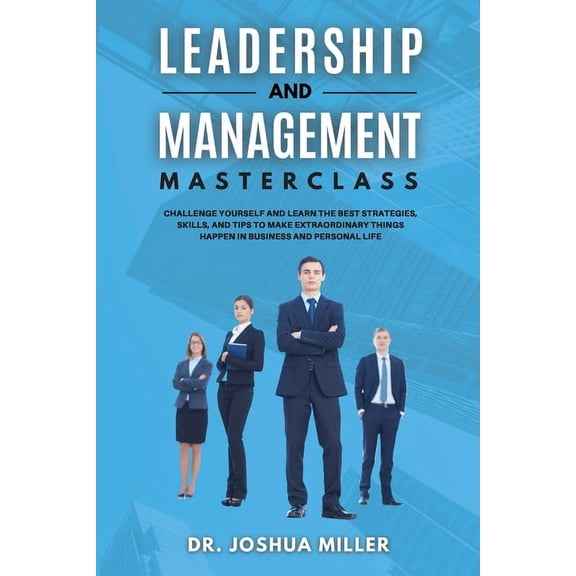 LEADERSHIP AND MANAGEMENT Masterclass Challenge Yourself and Learn the Best Strategies, Skills, and Tips to Make Extraor