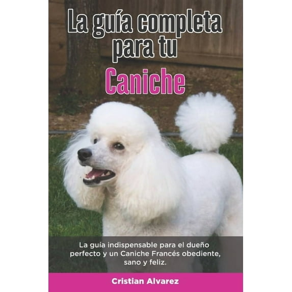 La Guía Completa Para Tu Caniche: La guía indispensable para el dueño perfecto y un Caniche obediente, sano y feliz.