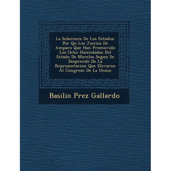 La Soberania De Los Estados : Por Qu Los Juicios De Amparo Que Han Promovido Los Ocho Hacendados Del Estado De Morelos Segun Se Desprende De La Representacion Que Elevaron Al Congreso De La Union