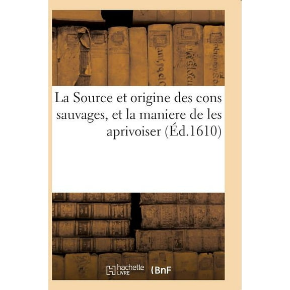 La Source Et Origine Des Cons Sauvages, Et La Maniere de Les Aprivoiser, Et Le Moyen de Prdire : Toutes Choses a Advenir Par Iceux. Cruelle Bataille de Messer Bidault Culbute Et Ses Compagnons (Paperback)
