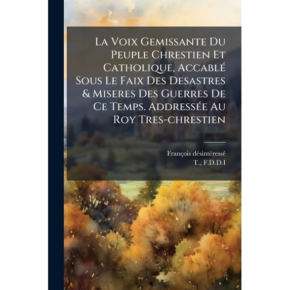 La Voix Gemissante Du Peuple Chrestien Et Catholique, Accablé Sous Le Faix Des Desastres & Miseres Des Guerres De Ce Temps. Addressée Au Roy Tres-chrestien (Paperback)