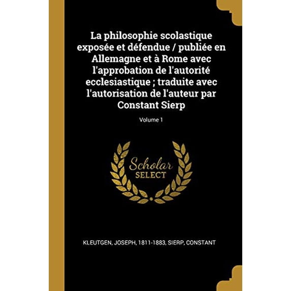 La philosophie scolastique expose et dfendue / publie en Allemagne et Rome avec lapprobation de lautorit ecclesiastique ; traduite avec . par Constant Sierp; Volume 1 Frenc 0274792516