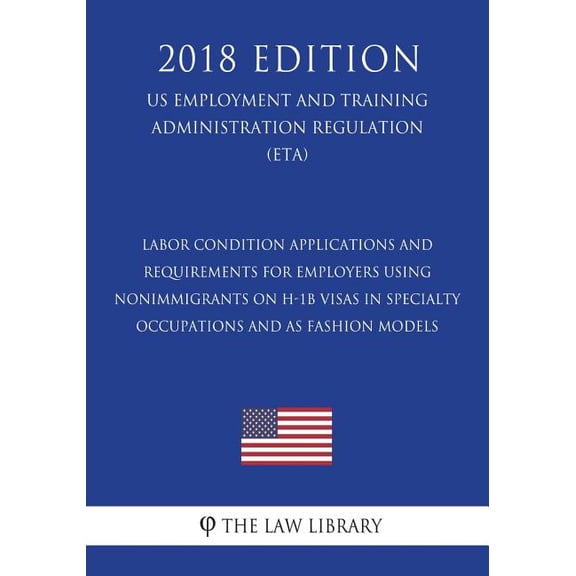 Labor Condition Applications and Requirements for Employers Using Nonimmigrants on H-1B Visas in Specialty Occupations and as Fashion Models (US ... Regulation) (ETA) (2018 Edition)