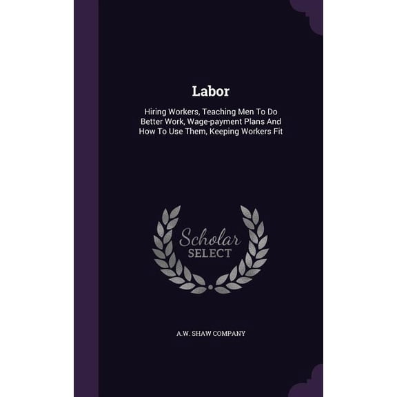Labor : Hiring Workers, Teaching Men To Do Better Work, Wage-payment Plans And How To Use Them, Keeping Workers Fit (Hardcover)
