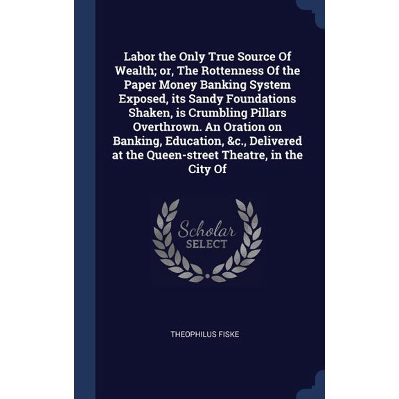 Labor the Only True Source Of Wealth; or, The Rottenness Of the Paper Money Banking System Exposed, its Sandy Foundations Shaken, is Crumbling Pillars Overthrown. An Oration on Banking, Education, &c., Delivered at the Queen-street Theatre, in the City Of (Hardcover)