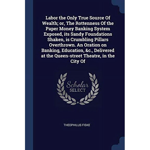 Labor the Only True Source Of Wealth; or, The Rottenness Of the Paper Money Banking System Exposed, its Sandy Foundations Shaken, is Crumbling Pillars . at the Queen-street Theatre, in t 1376813122