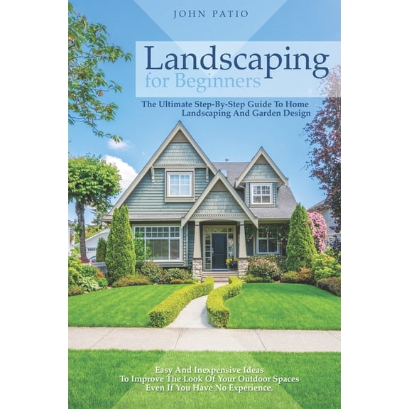 Landscaping For Beginners: The Ultimate Step-By-Step Guide to Home Landscaping and Garden Design. Easy and Inexpensive Ideas to Improve the Look