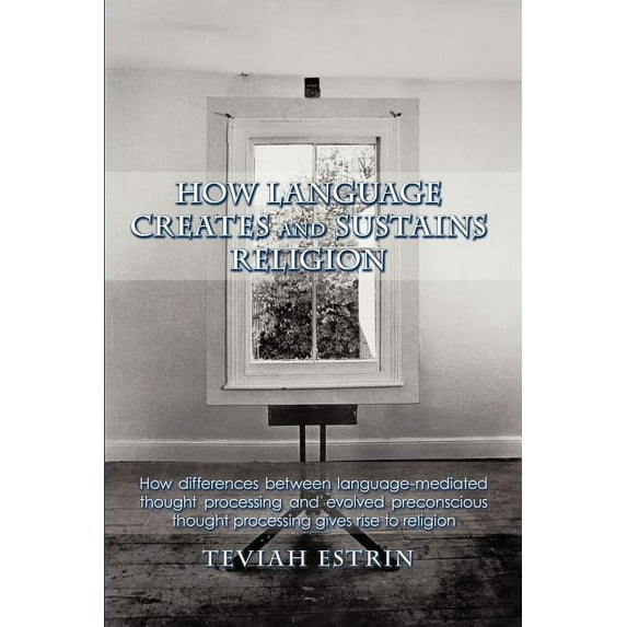 How Language Creates and Sustains Religion : How Differences Between Language-mediated Thought Processing and Evolved Preconscious Thought Processing Gives Rise to Religion
