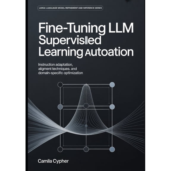 Large Language Model Refinement and Infe Fine-Tuning LLM Supervised Learning Automation: Instruction Adaptation, Alignment Techniques, and Domain-Specific Optimi, Book 1, (Paperback)