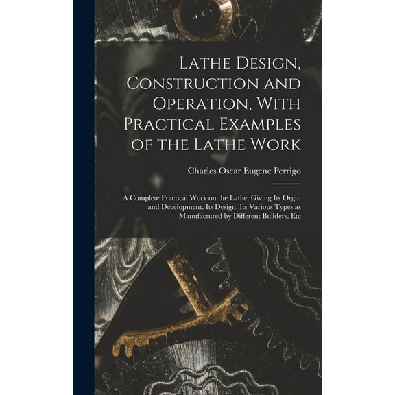 Lathe Design, Construction and Operation, With Practical Examples of the Lathe Work; a Complete Practical Work on the Lathe. Giving its Orgin and Development. Its Design. Its Various Types as Manufact
