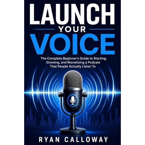 Launch Your Voice: The Complete Beginner's Guide to Starting, Growing, and Monetizing a Podcast That People Actually Lis, (Paperback)