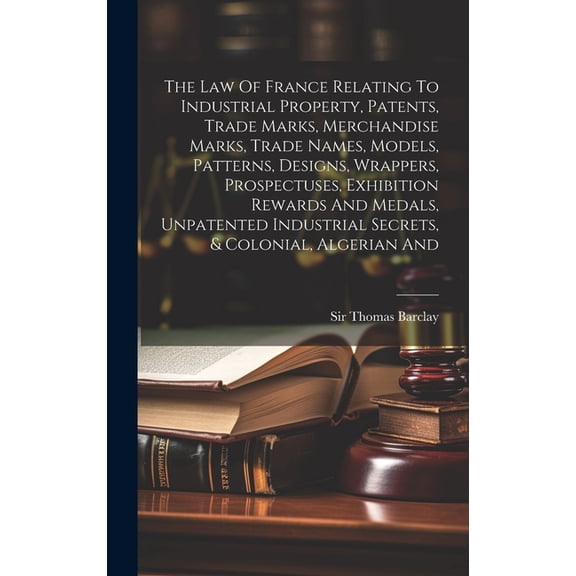 The Law Of France Relating To Industrial Property, Patents, Trade Marks, Merchandise Marks, Trade Names, Models, Patterns, Designs, Wrappers, Prospectuses, Exhibition Rewards And Medals, Unpatented In
