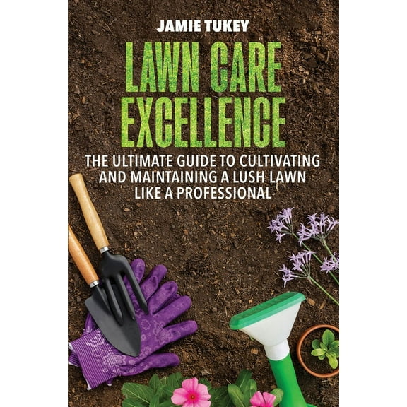 Lawn Care Excellence: The Ultimate Guide to Cultivating and Maintaining a Lush Lawn Like a Professional, (Paperback)