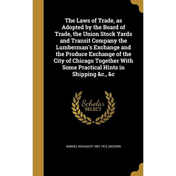 The Laws of Trade, as Adopted by the Board of Trade, the Union Stock Yards and Transit Company the Lumbermans Exchange and the Produce Exchange of . with Some Practical Hints in Shippin 1374179868