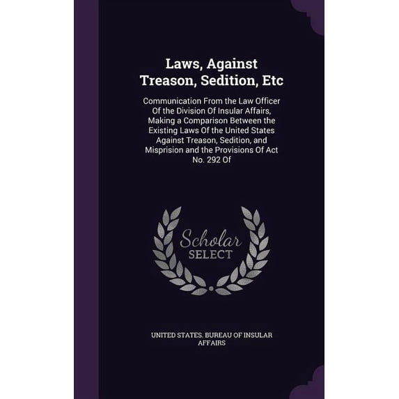 Laws, Against Treason, Sedition, Etc : Communication From the Law Officer Of the Division Of Insular Affairs, Making a Comparison Between the Existing Laws Of the United States Against Treason, Sedition, and Misprision and the Provisions Of Act No. 292 Of (Hardcover)