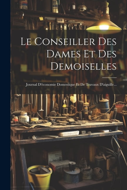 Le Conseiller Des Dames Et Des Demoiselles: Journal D'Ã©conomie Domestique Et De Travaux D'aiguille..., (Paperback)