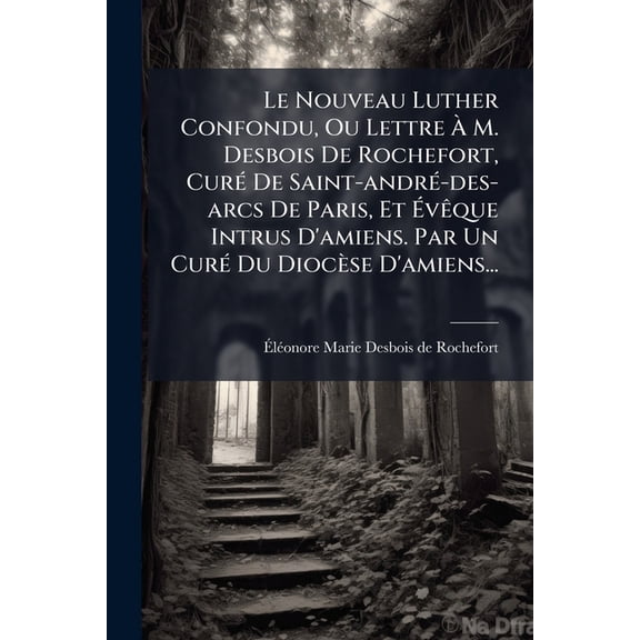 Le Nouveau Luther Confondu, Ou Lettre M. Desbois De Rochefort, Cur De Saint-andr-des-arcs De Paris, Et vque Intrus D'amiens. Par Un Cur Du Diocse D'amiens... (Paperback)
