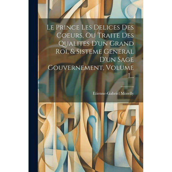 Le Prince Les Delices Des Coeurs, Ou Traite Des Qualites D'un Grand Roi, & Sisteme General D'un Sage Gouve, (Paperback)