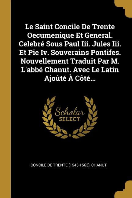 Le Saint Concile De Trente Oecumenique Et General. Celebré Sous Paul Iii. Jules Iii. Et Pie Iv. Souverains Pontifes. Nouvellement Traduit Par M. L'abbé Chanut. Avec Le Latin Ajoûté À Côté... (Paperback)