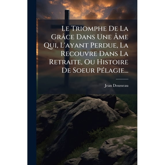 Le Triomphe De La Grâce Dans Une Âme Qui, L'ayant Perdue, La Recouvre Dans La Retraite, Ou Histoire De Soeur Pélagie... (Paperback)