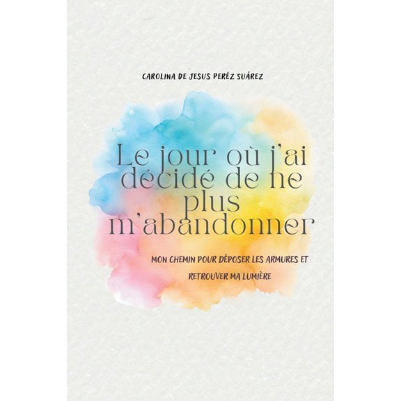 Le jour o j'ai dcid de ne plus m'abandonner: Mon chemin pour dposer les armures et retrouver ma lumire, (Paperback)