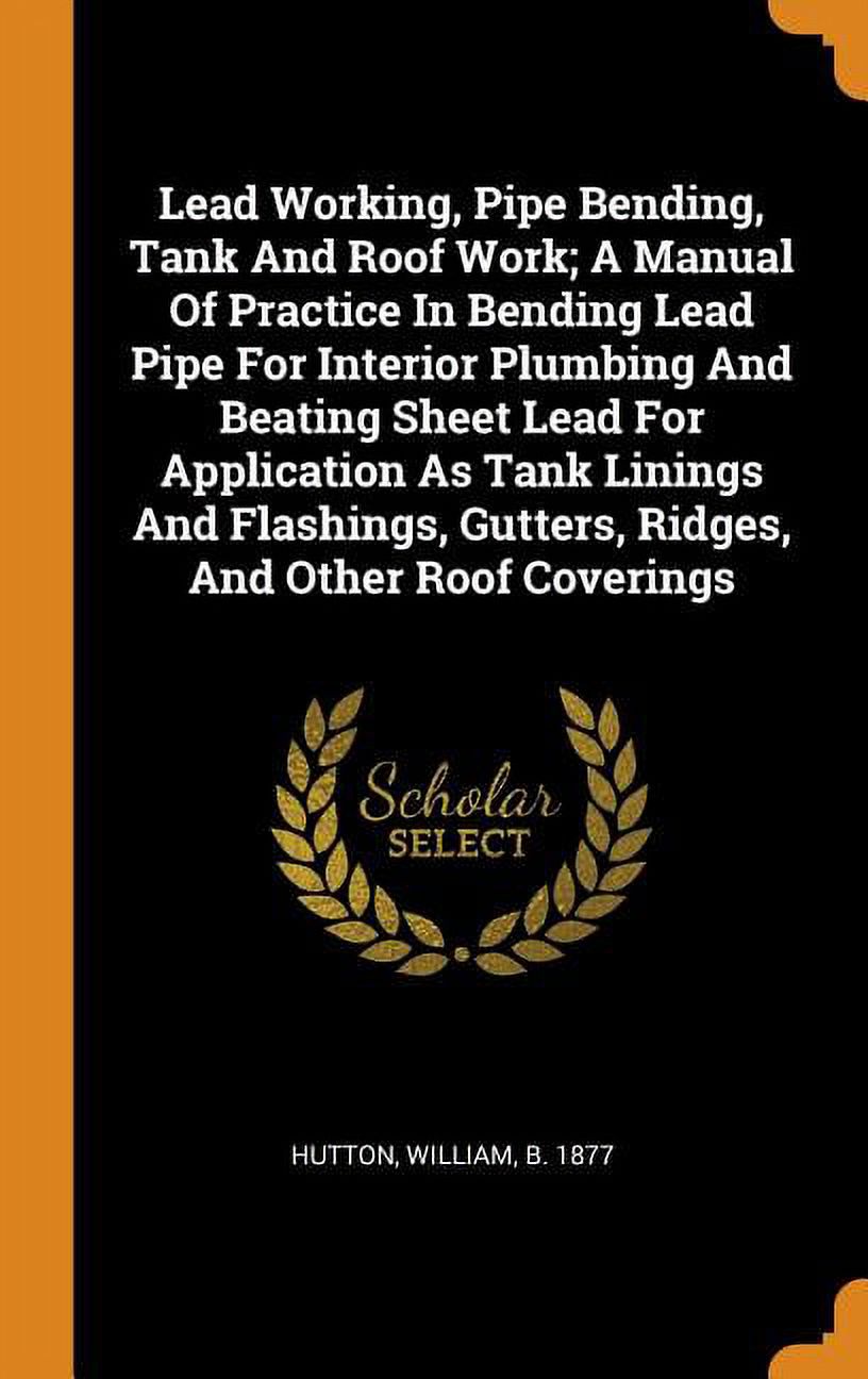 Lead Working, Pipe Bending, Tank and Roof Work; A Manual of Practice in Bending Lead Pipe for Interior Plumbing and Beating Sheet Lead for Application as Tank Linings and Flashings, Gutters, Ridges, a