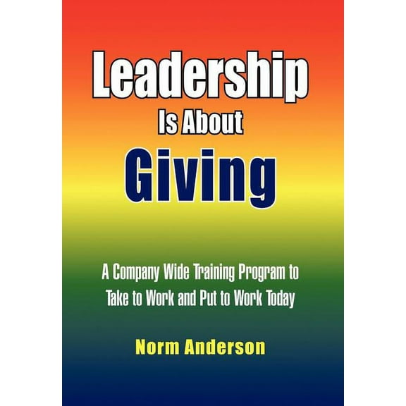 Leadership Is About Giving : A Company Wide Training Program to Take to Work and Put to Work Today