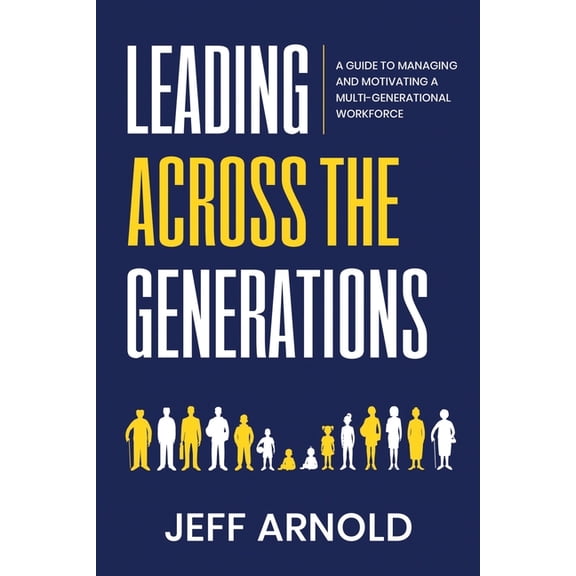 Leading Across Generations: A Guide to Managing and Motivating A Multi-Generational Workforce