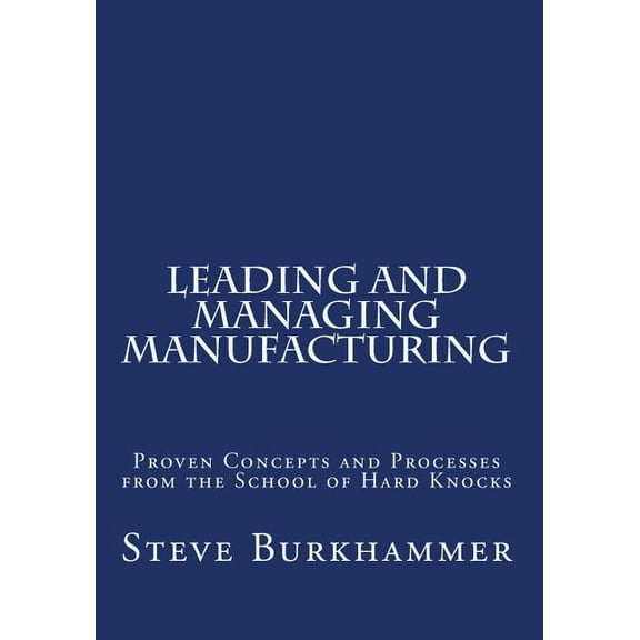 Leading & Managing Manufacturing : Proven Concepts and Processes from the School of Hard Knocks