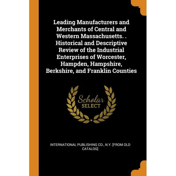Leading Manufacturers and Merchants of Central and Western Massachusetts. . Historical and Descriptive Review of the Industrial Enterprises of Worcester, Hampden, Hampshire, Berkshire, and Franklin Co