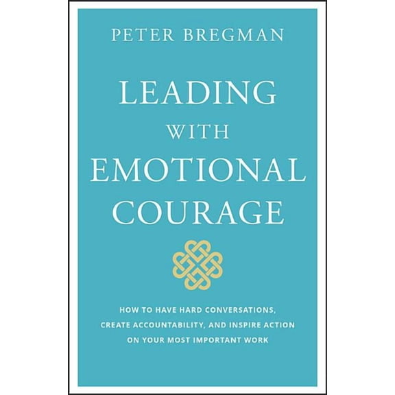 Leading with Emotional Courage: How to Have Hard Conversations, Create Accountability, and Inspire Action on Your Most Important Work