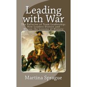 Leading with War The Fallacies of Team Leadership How Leaders Distort and Misuse the Lessons of History, Paperback