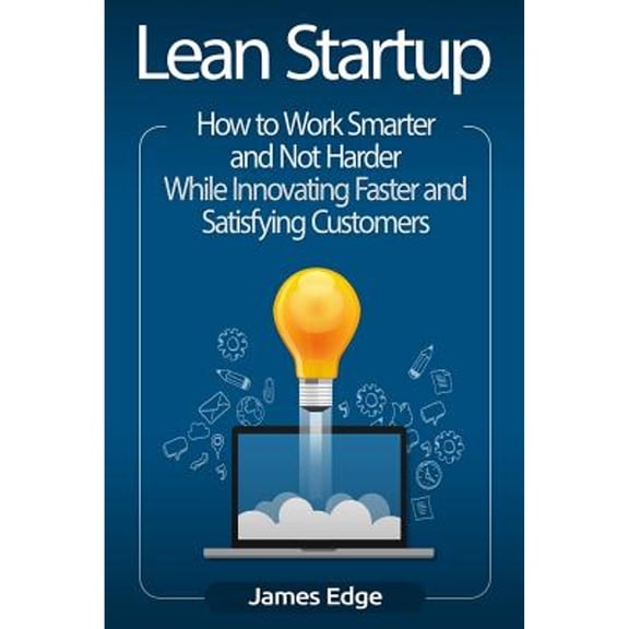 Lean Startup: How to Work Smarter and Not Harder While Innovating Faster and Satisfying Customers