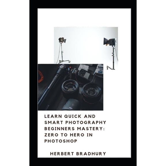 Learn Quick And Smart Photograhy Beginners Mastery : Zero to Hero in Photoshop: The Tutorial To Photography Ease With Essentials To Produce Beautiful Images (Paperback)