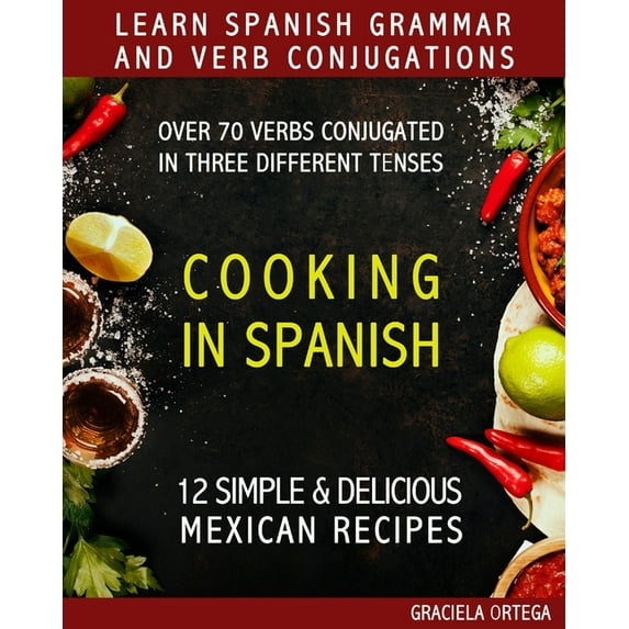 Learn Spanish Grammar and Verb Conjugations: Over 70 verbs conjugated in three different tenses. COOKING IN SPANISH 12 simple & delicious MEXICAN RECIPES (Paperback)
