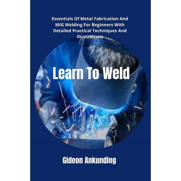 Learn To Weld: Essentials Of Metal Fabrication And MIG Welding For Beginners With Detailed Practical Techniques And Illustrations (Paperback)