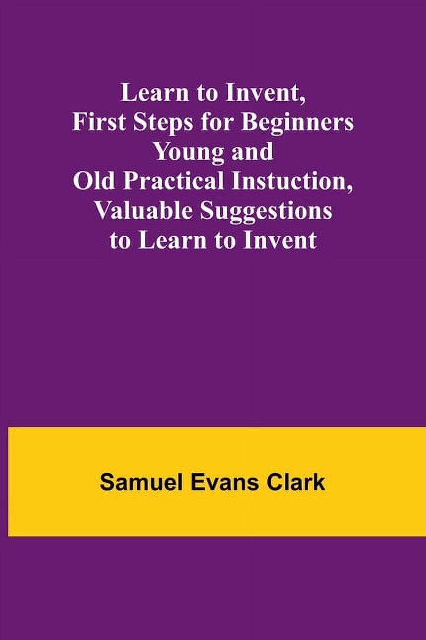 Learn to Invent, First Steps for Beginners Young and Old Practical ...
