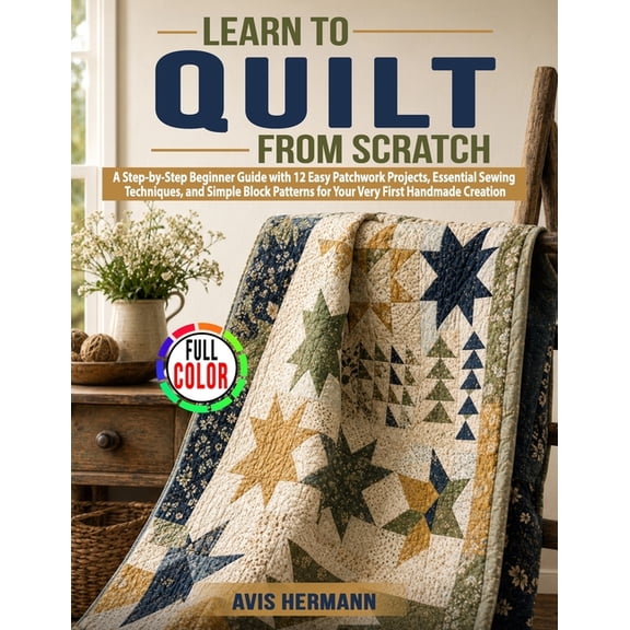 Learn to Quilt from Scratch: A Step-by-Step Beginner Guide with 12 Easy Patchwork Projects, Essential Sewing Techniques,, (Paperback)