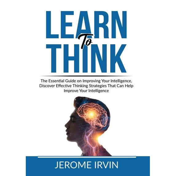 Learn to Think: The Essential Guide on Improving Your Intelligence, Discover Effective Thinking Strategies That Can Help, (Paperback)