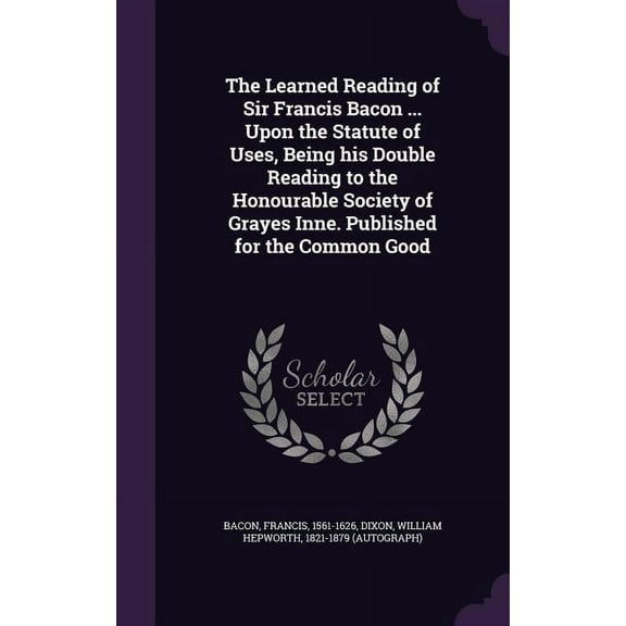 The Learned Reading of Sir Francis Bacon . Upon the Statute of Uses, Being his Double Reading to the Honourable Society of Grayes Inne. Published for the Common Good Hardcover 1342218469 Francis B