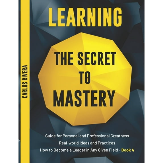 Learning the Secret to Mastery: Learning the Secret to Mastery: Guide for Personal and Professional Greatness - Real-world Ideas and Practices - How to Become a Leader in Any Given Field - Book 4 (Pap