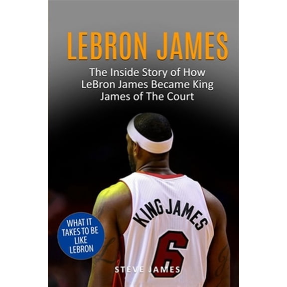 Lebron James : The Inside Story of How Lebron James Became King James of the Court