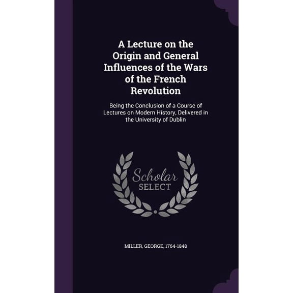 A Lecture on the Origin and General Influences of the Wars of the French Revolution : Being the Conclusion of a Course of Lectures on Modern History, Delivered in the University of Dublin (Hardcover)