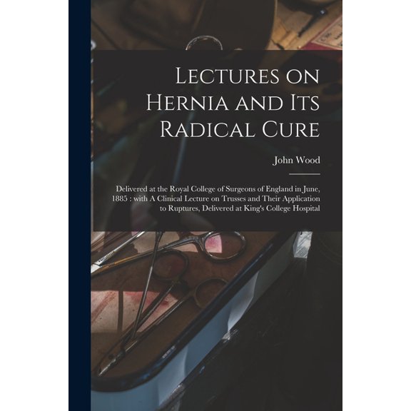 Lectures on Hernia and Its Radical Cure: Delivered at the Royal College of Surgeons of England in June, 1885: With A Clinical Lecture on Trusses and Their Application to Ruptures, Delivered at King's