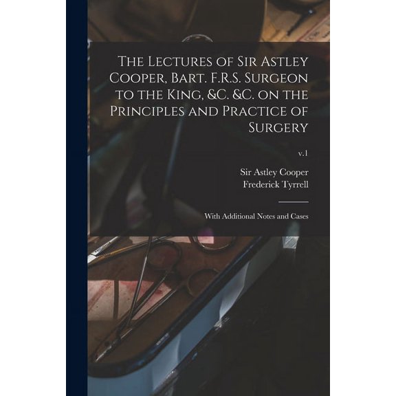 The Lectures of Sir Astley Cooper, Bart. F.R.S. Surgeon to the King, c. c. on the Principles and Practice of Surgery: With Additional Notes and Cases; v.1 Paperback 101348181X 9781013481819 Freder