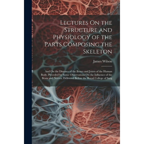 Lectures On the Structure and Physiology of the Parts Composing the Skeleton: And On the Diseases of the Bones and Joints of the Human Body, Preceded by Some Observations On the Influence of the Brain
